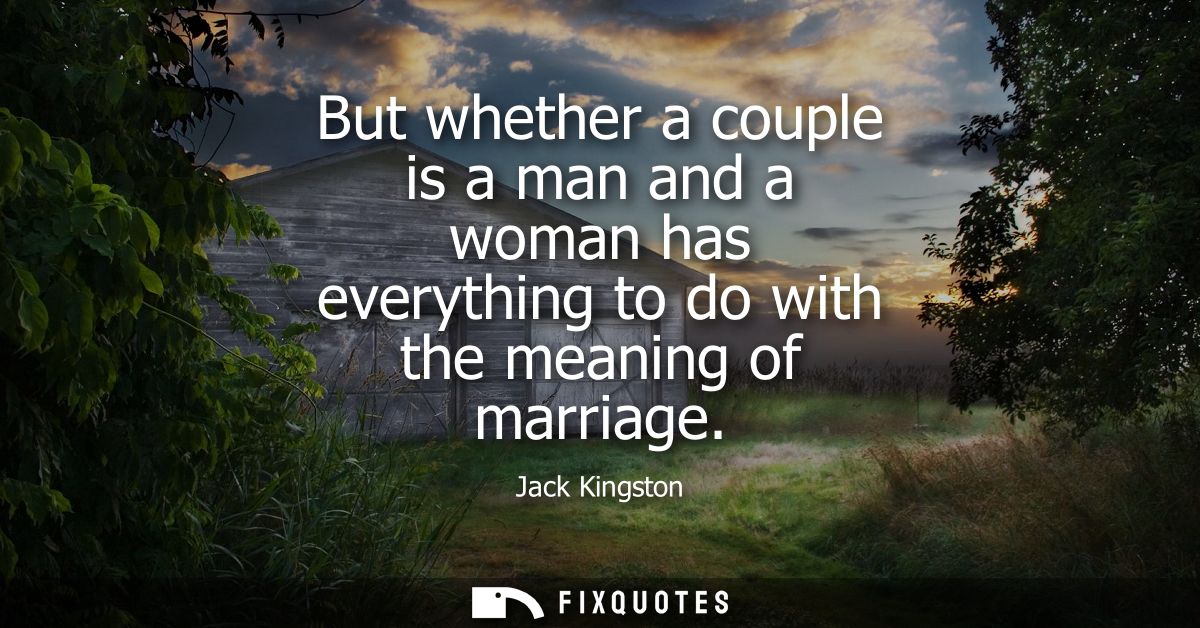 But whether a couple is a man and a woman has everything to do with the meaning of marriage