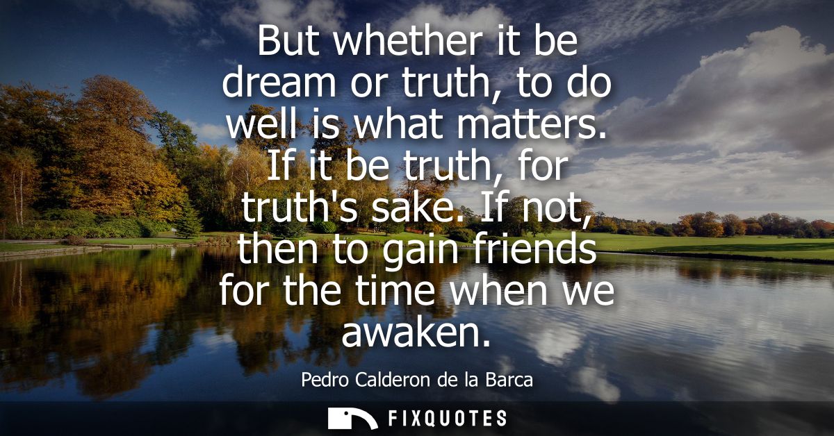 But whether it be dream or truth, to do well is what matters. If it be truth, for truths sake. If not, then to gain frie