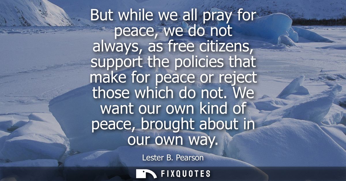 But while we all pray for peace, we do not always, as free citizens, support the policies that make for peace or reject 
