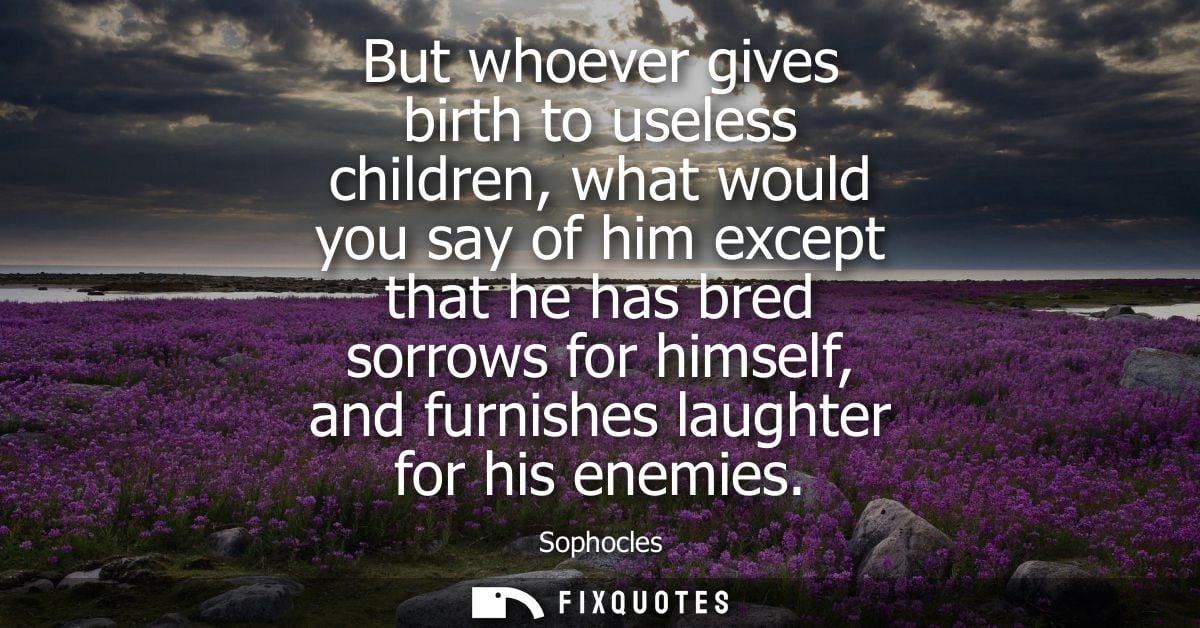 But whoever gives birth to useless children, what would you say of him except that he has bred sorrows for himself, and 