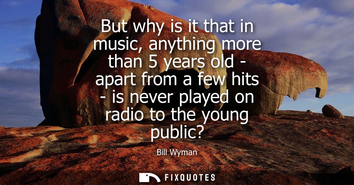 But why is it that in music, anything more than 5 years old - apart from a few hits - is never played on radio to the yo