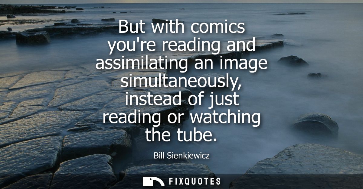 But with comics youre reading and assimilating an image simultaneously, instead of just reading or watching the tube
