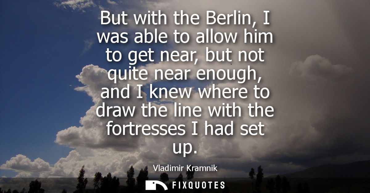 But with the Berlin, I was able to allow him to get near, but not quite near enough, and I knew where to draw the line w