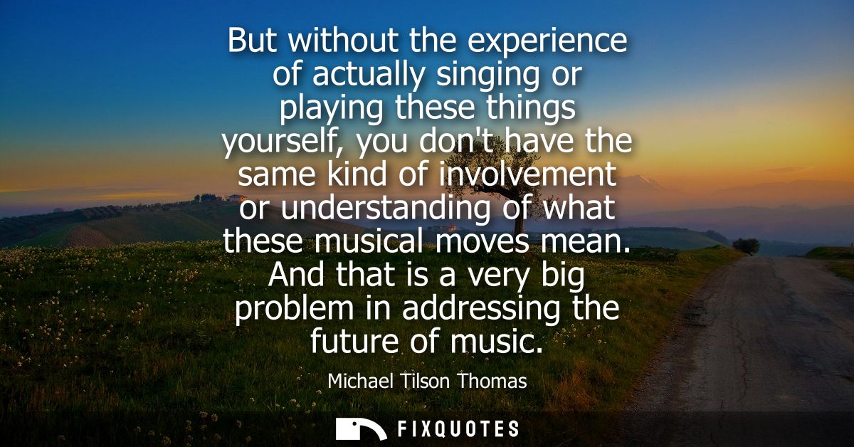 But without the experience of actually singing or playing these things yourself, you dont have the same kind of involvem
