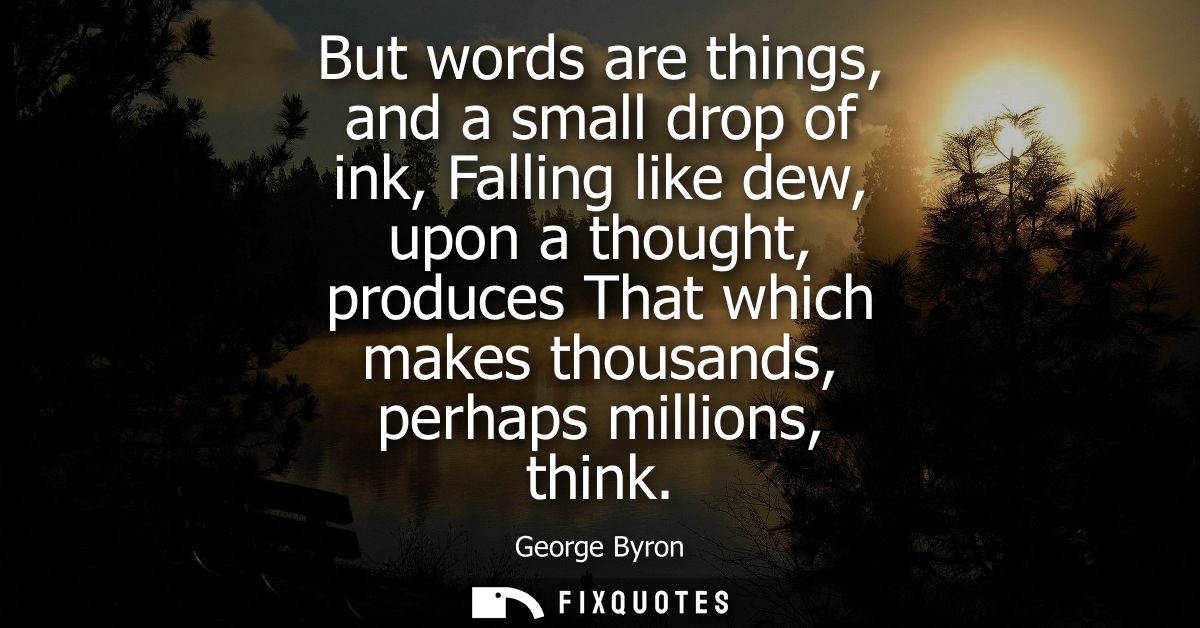 But words are things, and a small drop of ink, Falling like dew, upon a thought, produces That which makes thousands, pe