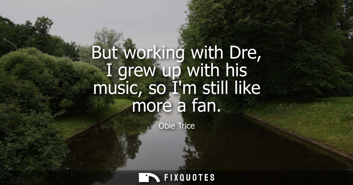 But working with Dre, I grew up with his music, so Im still like more a fan
