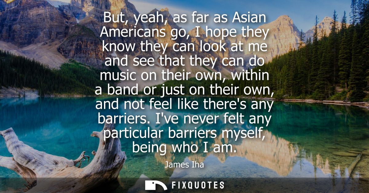 But, yeah, as far as Asian Americans go, I hope they know they can look at me and see that they can do music on their ow