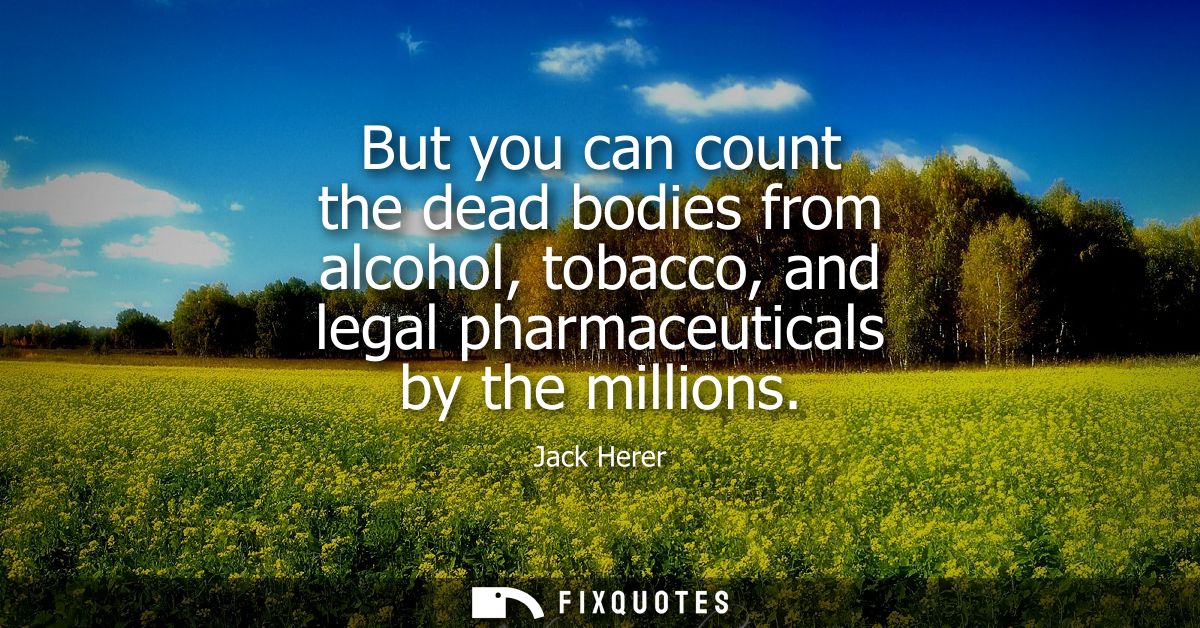 But you can count the dead bodies from alcohol, tobacco, and legal pharmaceuticals by the millions