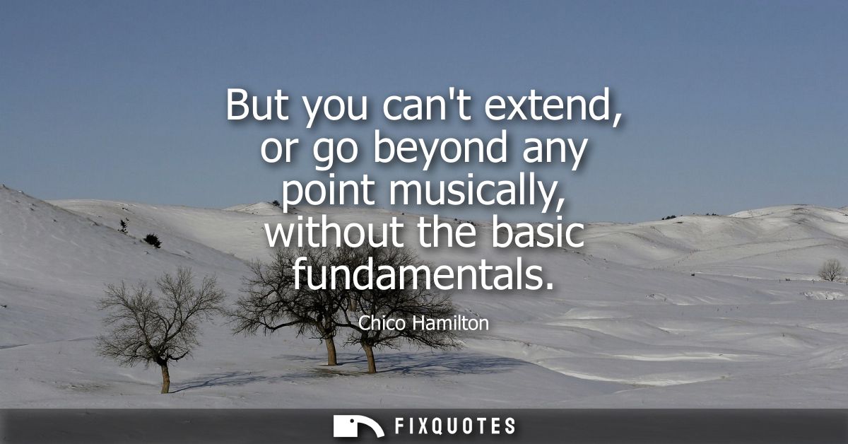 But you cant extend, or go beyond any point musically, without the basic fundamentals