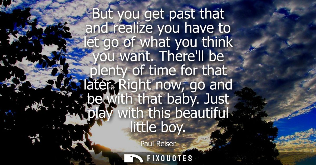 But you get past that and realize you have to let go of what you think you want. Therell be plenty of time for that late