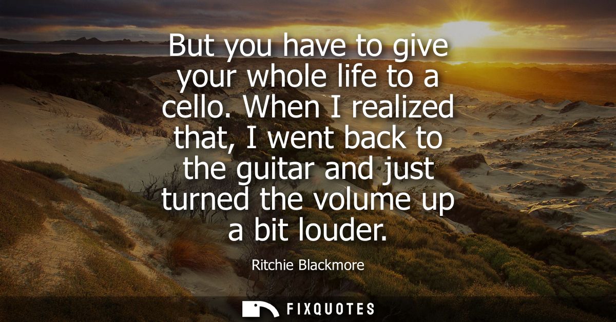 But you have to give your whole life to a cello. When I realized that, I went back to the guitar and just turned the vol
