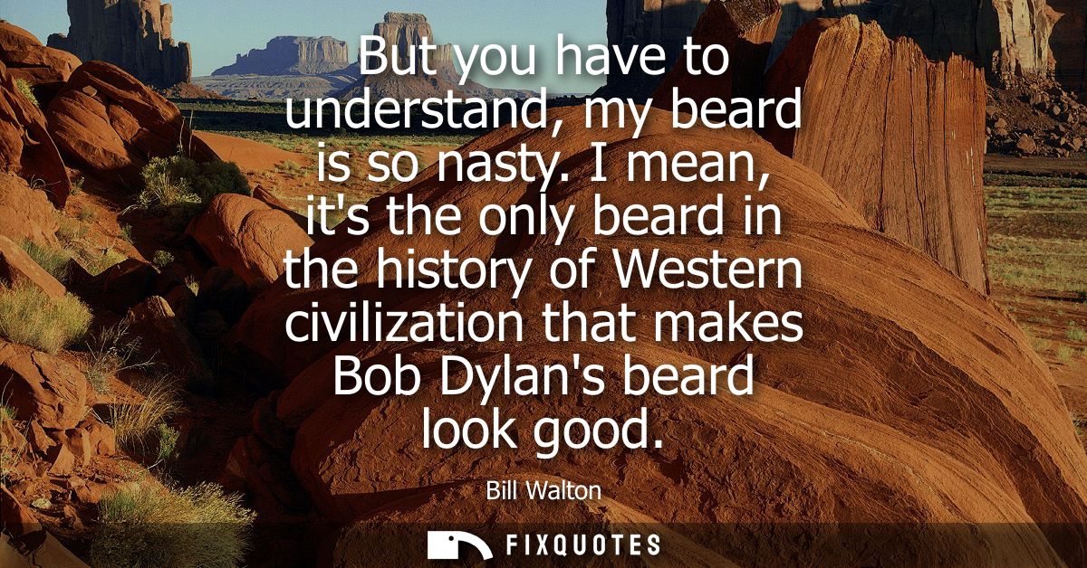 But you have to understand, my beard is so nasty. I mean, its the only beard in the history of Western civilization that