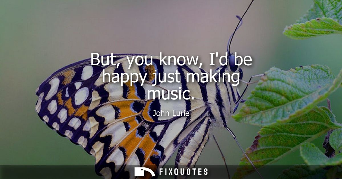 But, you know, Id be happy just making music