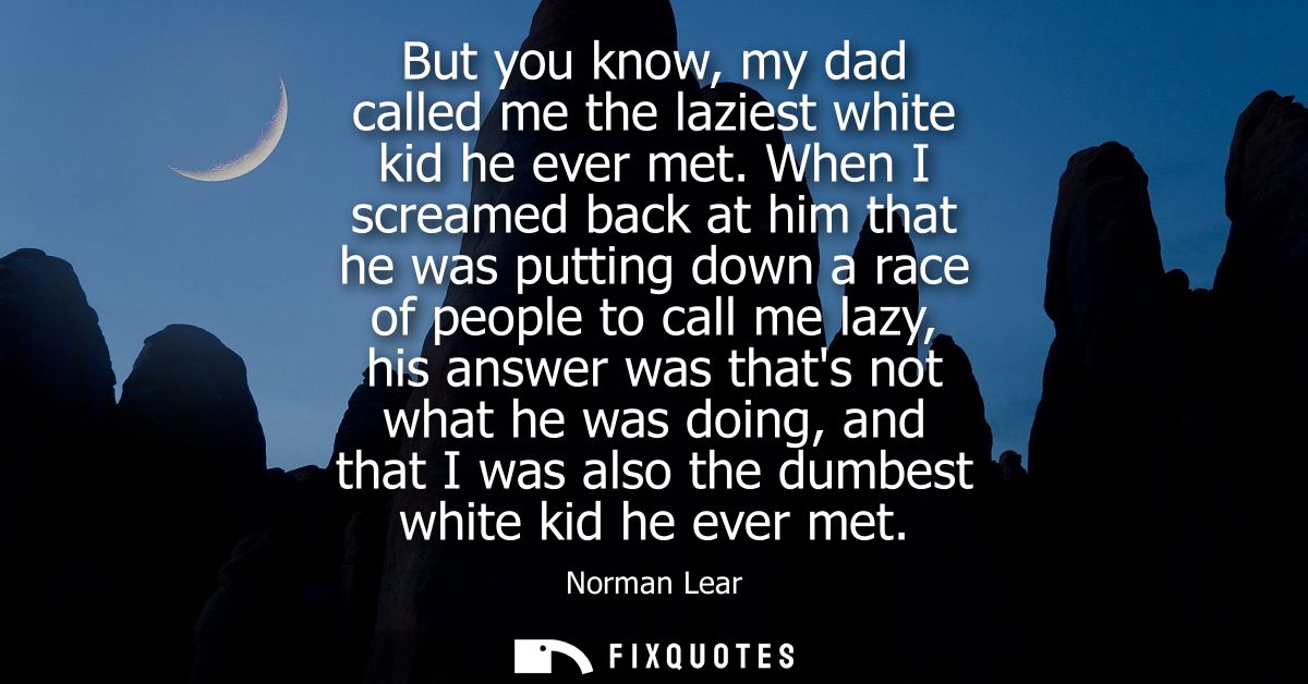 But you know, my dad called me the laziest white kid he ever met. When I screamed back at him that he was putting down a