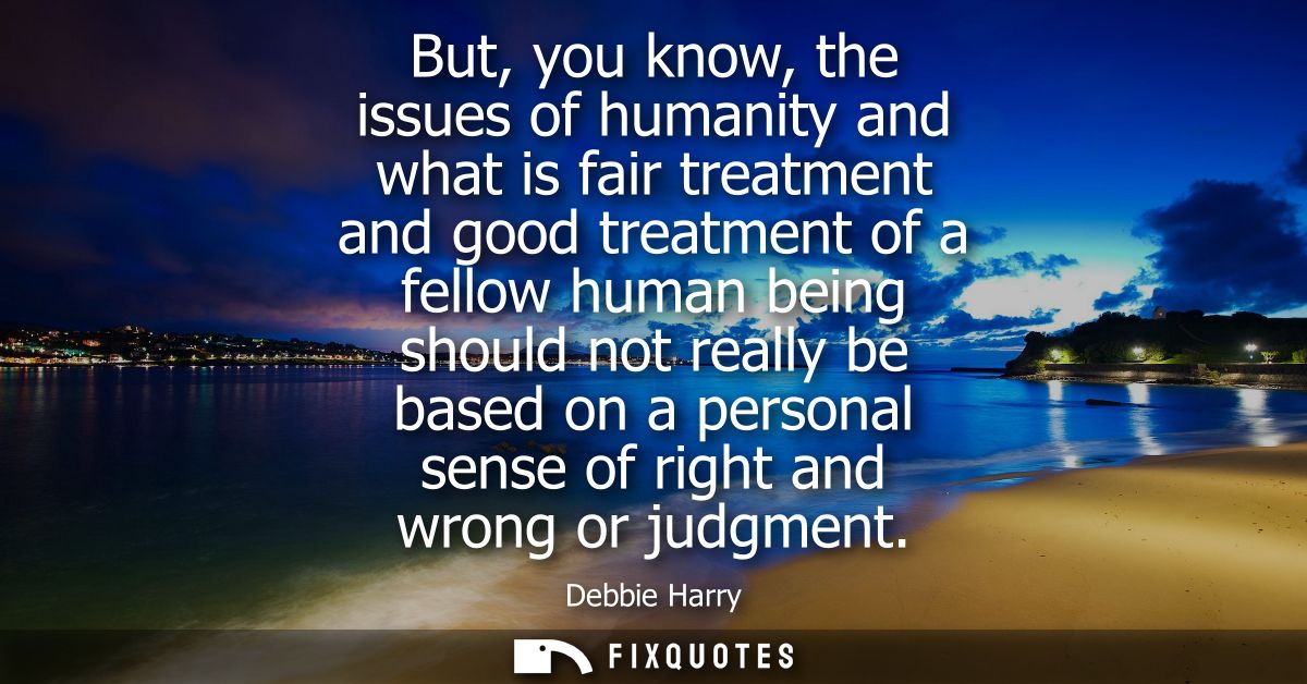 But, you know, the issues of humanity and what is fair treatment and good treatment of a fellow human being should not r
