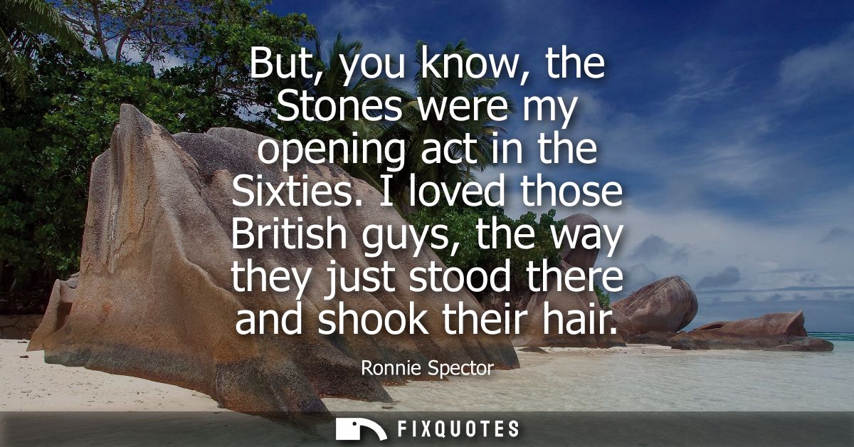 But, you know, the Stones were my opening act in the Sixties. I loved those British guys, the way they just stood there 