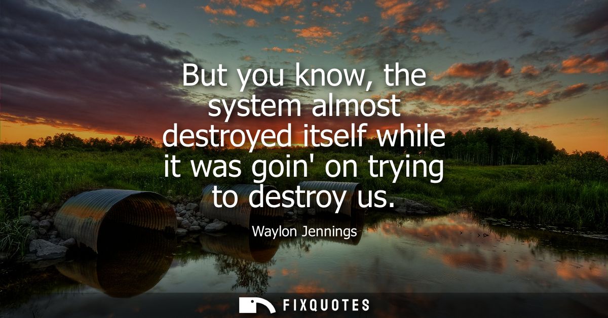 But you know, the system almost destroyed itself while it was goin on trying to destroy us