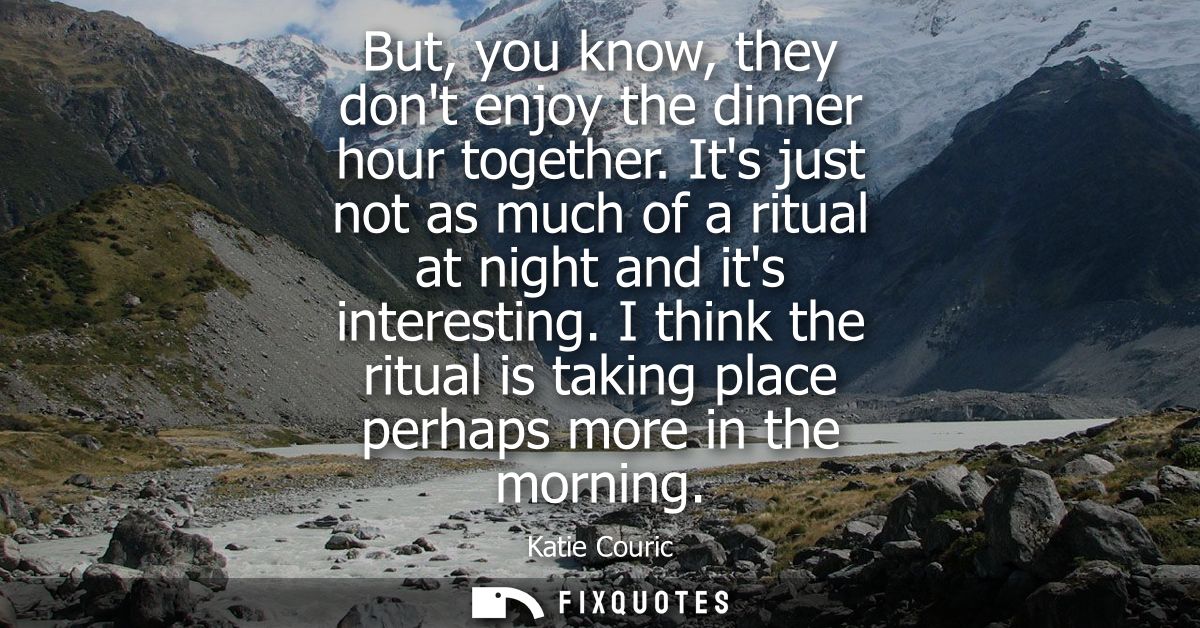 But, you know, they dont enjoy the dinner hour together. Its just not as much of a ritual at night and its interesting.