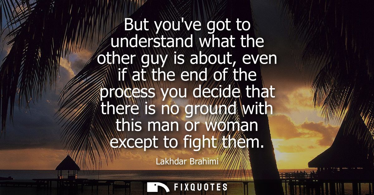 But youve got to understand what the other guy is about, even if at the end of the process you decide that there is no g