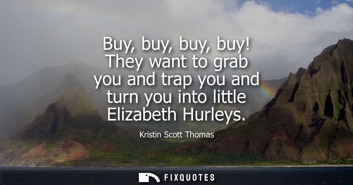 Buy, buy, buy, buy! They want to grab you and trap you and turn you into little Elizabeth Hurleys
