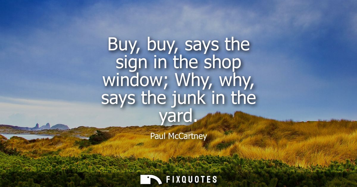 Buy, buy, says the sign in the shop window Why, why, says the junk in the yard