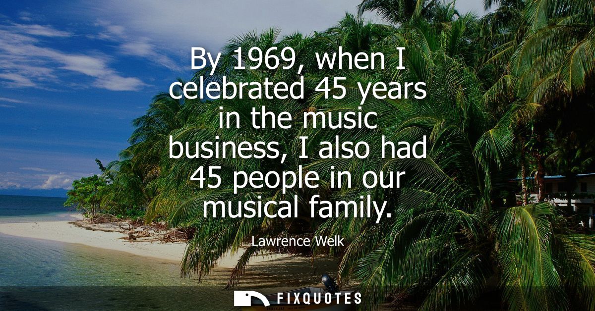 By 1969, when I celebrated 45 years in the music business, I also had 45 people in our musical family
