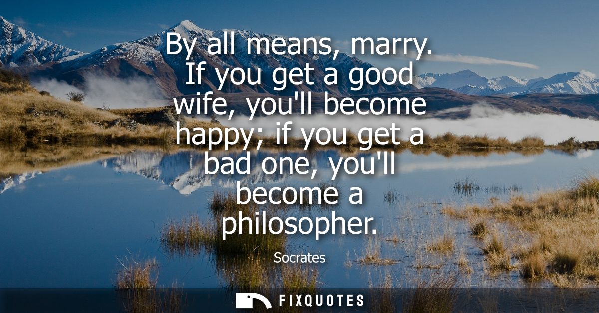 By all means, marry. If you get a good wife, youll become happy if you get a bad one, youll become a philosopher