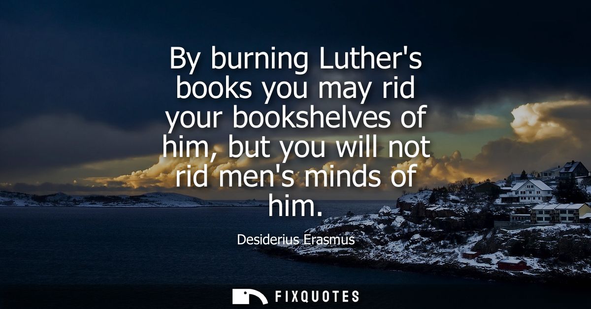 By burning Luthers books you may rid your bookshelves of him, but you will not rid mens minds of him