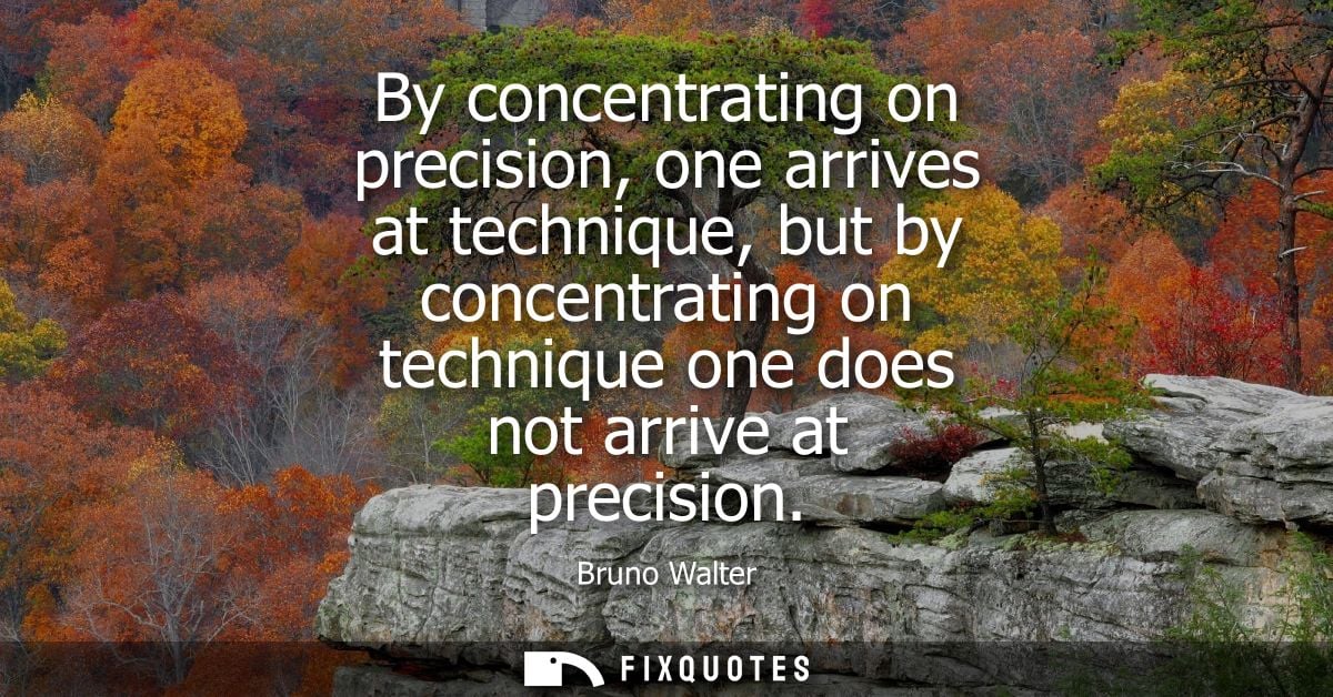By concentrating on precision, one arrives at technique, but by concentrating on technique one does not arrive at precis