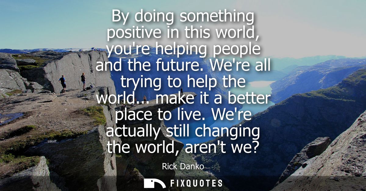 By doing something positive in this world, youre helping people and the future. Were all trying to help the world... mak