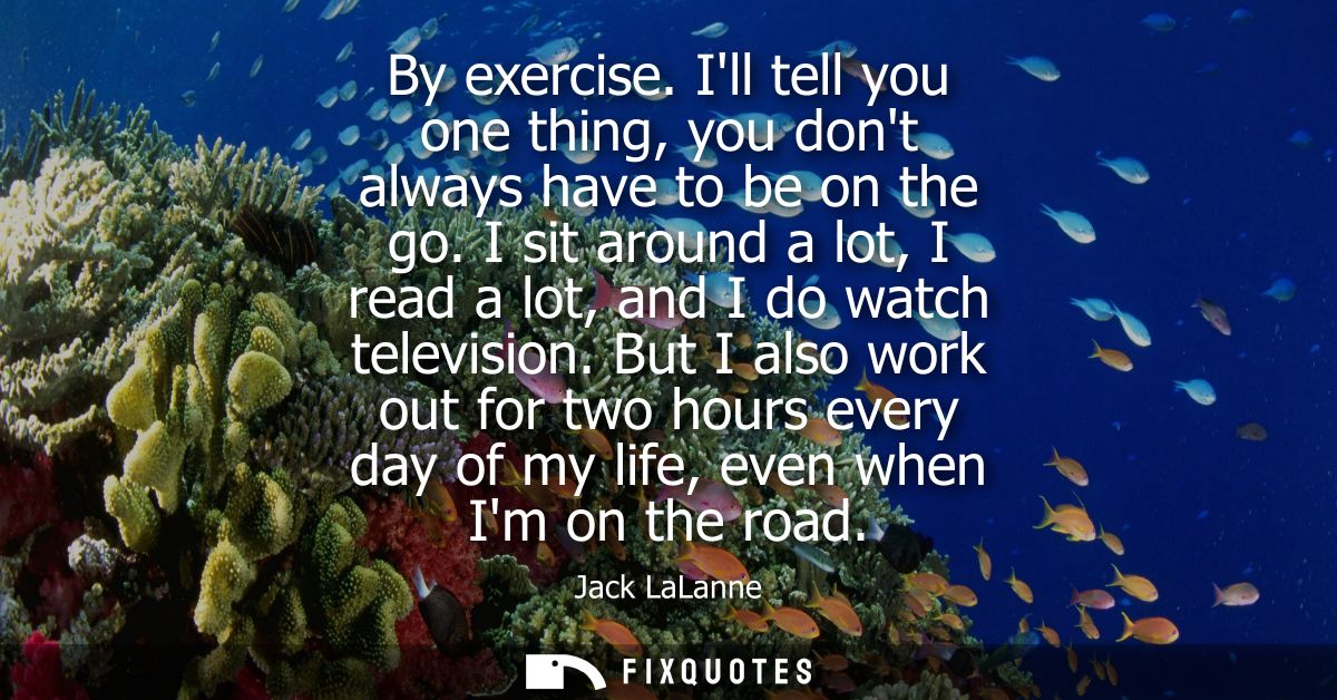 By exercise. Ill tell you one thing, you dont always have to be on the go. I sit around a lot, I read a lot, and I do wa