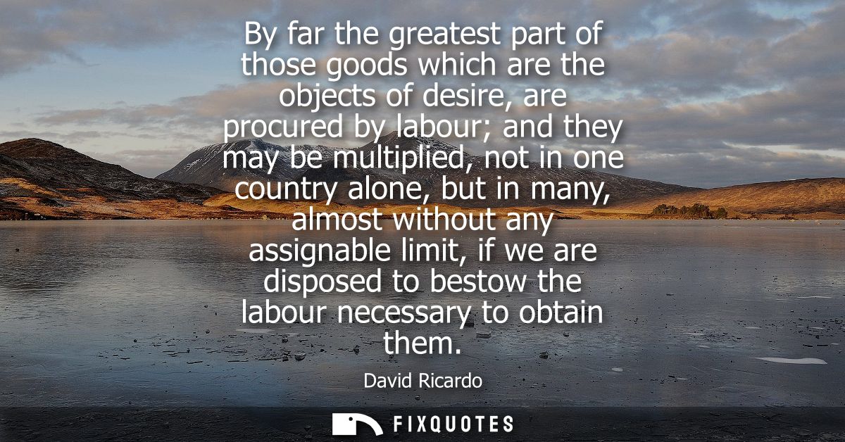 By far the greatest part of those goods which are the objects of desire, are procured by labour and they may be multipli