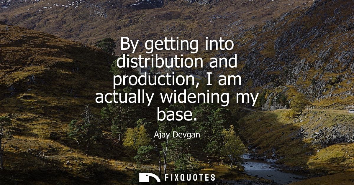 By getting into distribution and production, I am actually widening my base