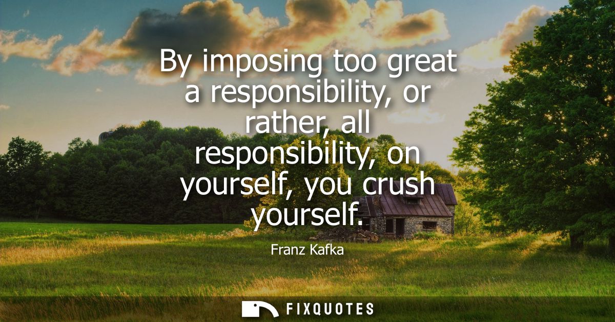 By imposing too great a responsibility, or rather, all responsibility, on yourself, you crush yourself