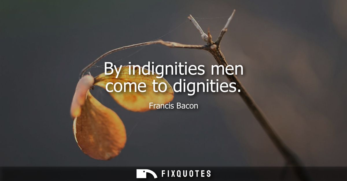 By indignities men come to dignities - Francis Bacon