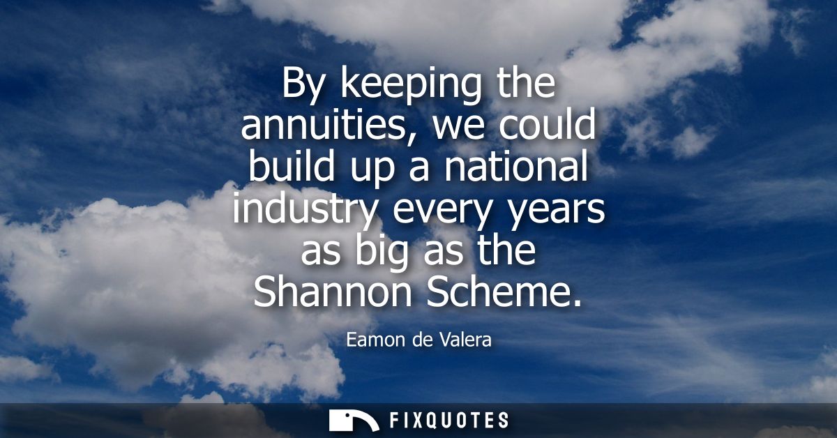 By keeping the annuities, we could build up a national industry every years as big as the Shannon Scheme