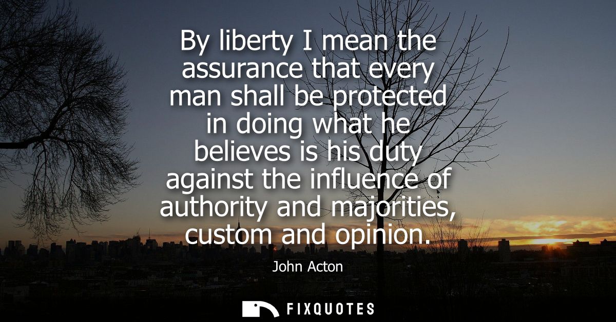 By liberty I mean the assurance that every man shall be protected in doing what he believes is his duty against the infl