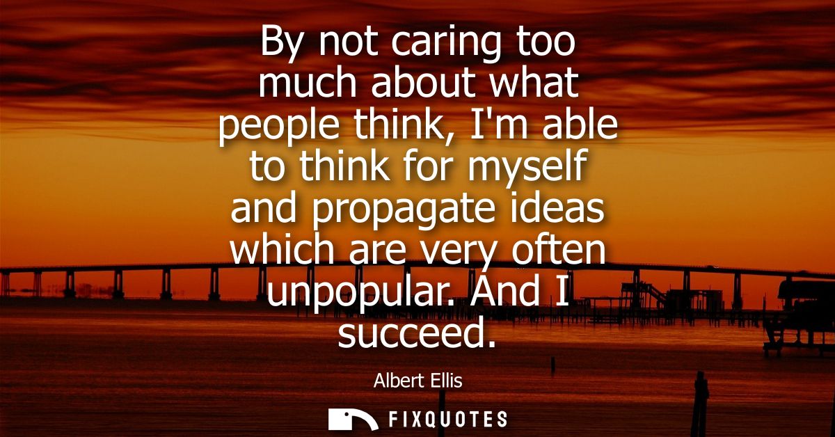 By not caring too much about what people think, Im able to think for myself and propagate ideas which are very often unp