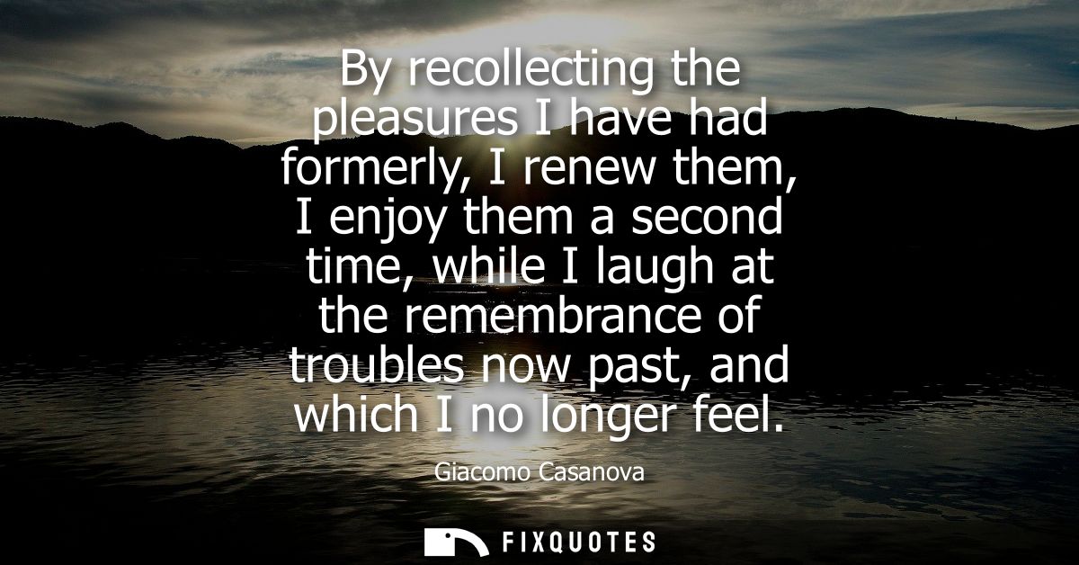 By recollecting the pleasures I have had formerly, I renew them, I enjoy them a second time, while I laugh at the rememb