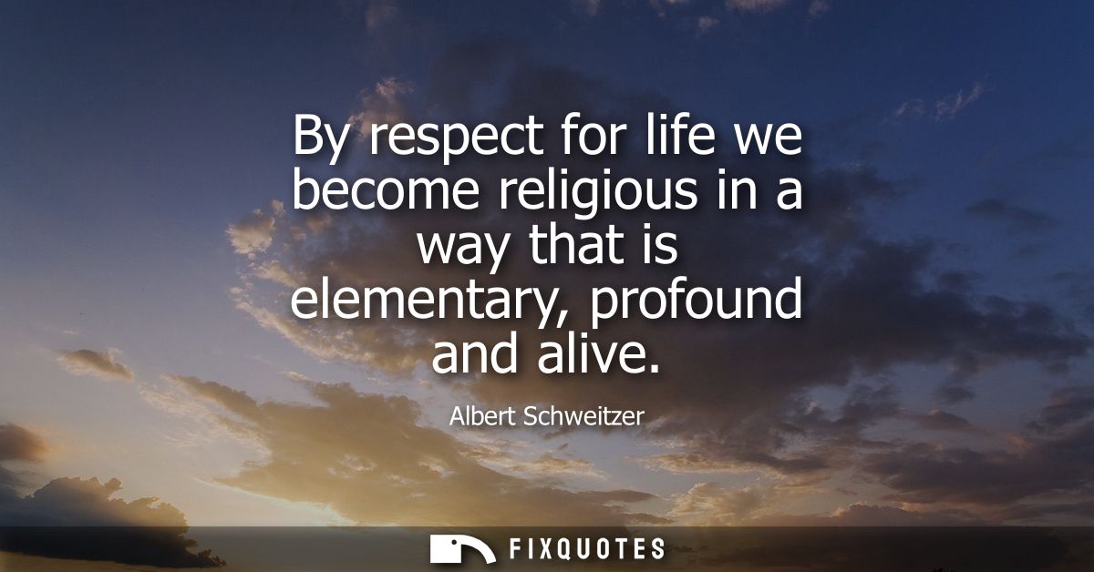 By respect for life we become religious in a way that is elementary, profound and alive - Albert Schweitzer
