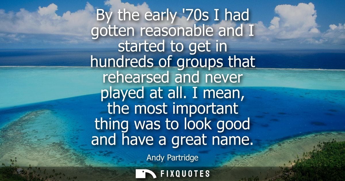 By the early 70s I had gotten reasonable and I started to get in hundreds of groups that rehearsed and never played at a