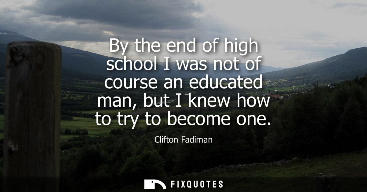 By the end of high school I was not of course an educated man, but I knew how to try to become one - Clifton Fadiman