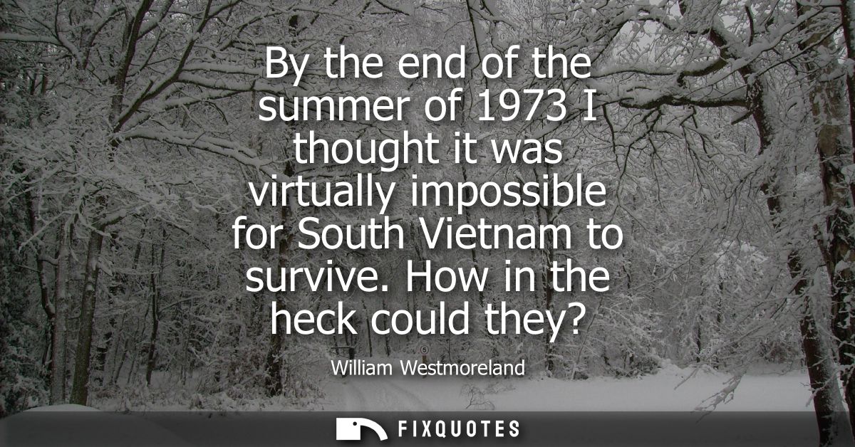By the end of the summer of 1973 I thought it was virtually impossible for South Vietnam to survive. How in the heck cou