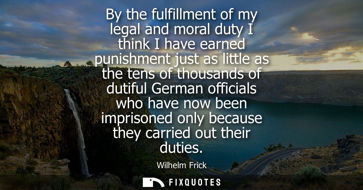 By the fulfillment of my legal and moral duty I think I have earned punishment just as little as the tens of thousands o
