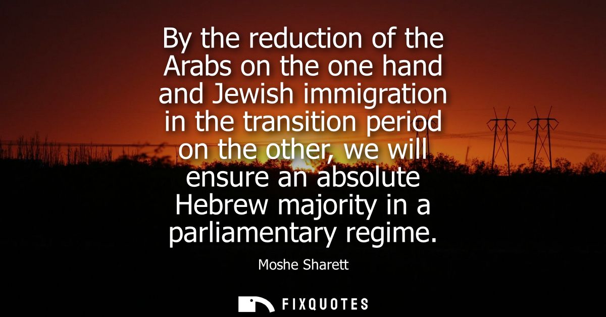 By the reduction of the Arabs on the one hand and Jewish immigration in the transition period on the other, we will ensu