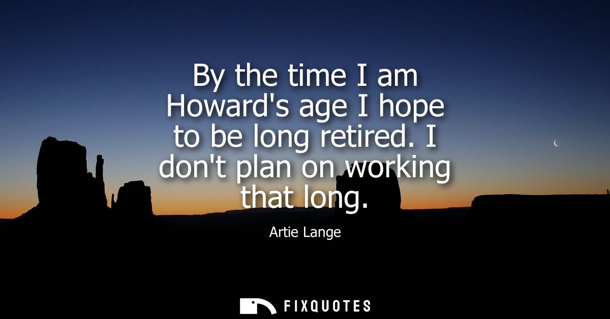 By the time I am Howards age I hope to be long retired. I dont plan on working that long