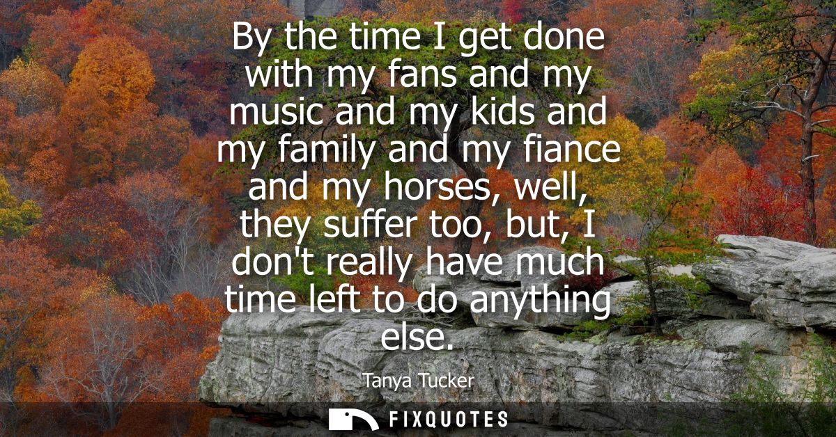 By the time I get done with my fans and my music and my kids and my family and my fiance and my horses, well, they suffe