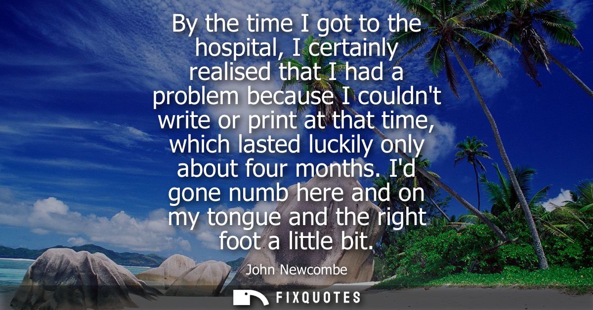 By the time I got to the hospital, I certainly realised that I had a problem because I couldnt write or print at that ti