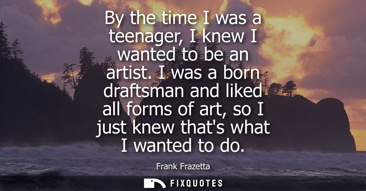 By the time I was a teenager, I knew I wanted to be an artist. I was a born draftsman and liked all forms of art, so I j