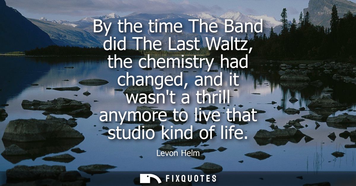 By the time The Band did The Last Waltz, the chemistry had changed, and it wasnt a thrill anymore to live that studio ki